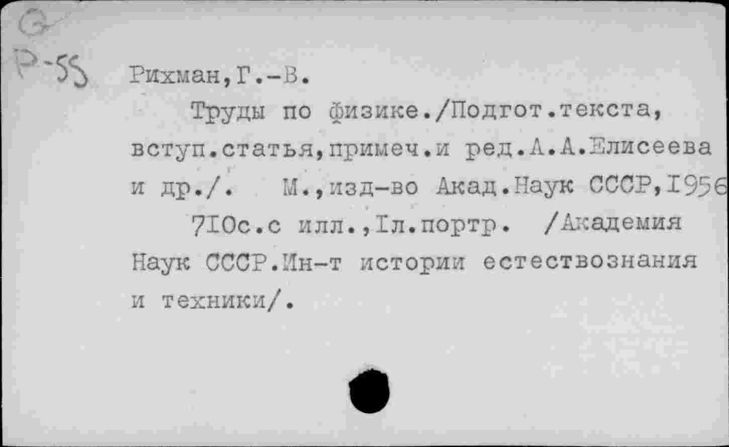 ﻿Рихман,Г.-В.
Труды по физике./Подгот.текста, вступ.статья,примем.и ред.А.А.Елисеева и др./.	М.,изд-во Акад.Наук СССР,195
710с.с илл.Дл.портр. /Академия Наук СССР.Ин-т истории естествознания и техники/.